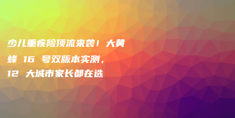 少兒重疾險頂流來襲！大黃蜂 16 號雙版本實測，12 大城市家長都在選-保點通